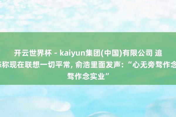 开云世界杯 - kaiyun集团(中国)有限公司 追觅表态称现在联想一切平常, 俞浩里面发声: “心无旁骛作念实业”