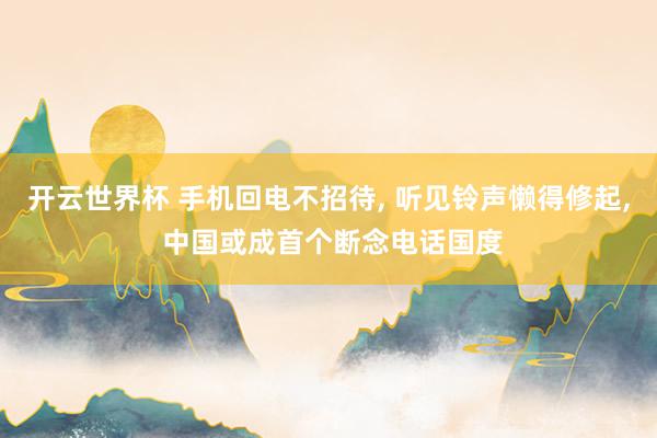 开云世界杯 手机回电不招待， 听见铃声懒得修起， 中国或成首个断念电话国度