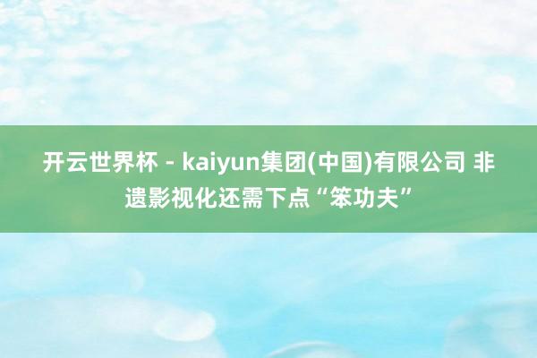 开云世界杯 - kaiyun集团(中国)有限公司 非遗影视化还需下点“笨功夫”
