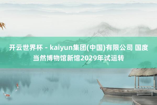 开云世界杯 - kaiyun集团(中国)有限公司 国度当然博物馆新馆2029年试运转