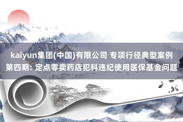kaiyun集团(中国)有限公司 专项行径典型案例第四期: 定点零卖药店犯科违纪使用医保基金问题