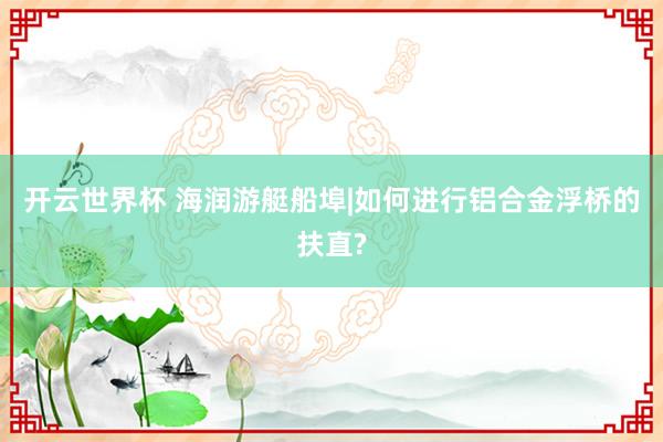 开云世界杯 海润游艇船埠|如何进行铝合金浮桥的扶直?