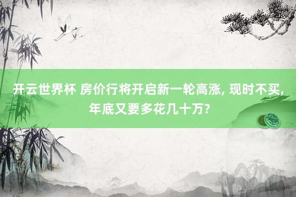 开云世界杯 房价行将开启新一轮高涨, 现时不买, 年底又要多花几十万?