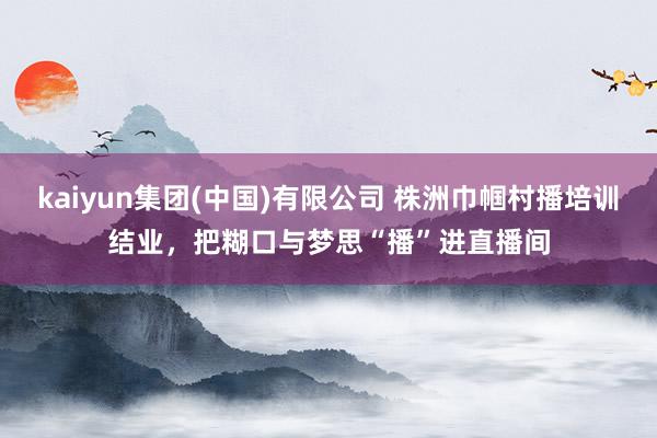 kaiyun集团(中国)有限公司 株洲巾帼村播培训结业,把糊口与梦思“播”进直播间
