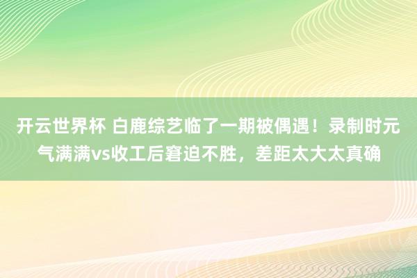 开云世界杯 白鹿综艺临了一期被偶遇!录制时元气满满vs收工后窘迫不胜,差距太大太真确