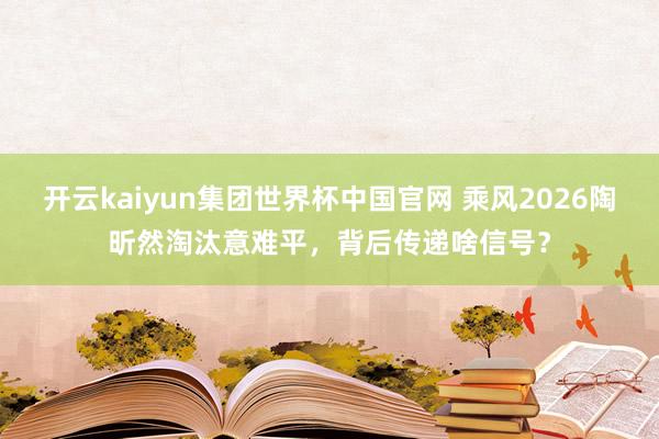 开云kaiyun集团世界杯中国官网 乘风2026陶昕然淘汰意难平,背后传递啥信号?