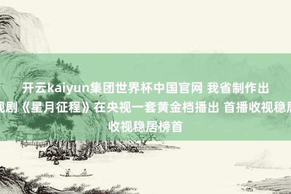 开云kaiyun集团世界杯中国官网 我省制作出品电视剧《星月征程》在央视一套黄金档播出 首播收视稳居榜首