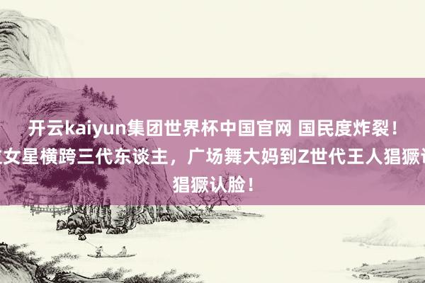 开云kaiyun集团世界杯中国官网 国民度炸裂!10位女星横跨三代东谈主,广场舞大妈到Z世代王人猖獗认脸!