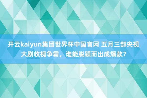 开云kaiyun集团世界杯中国官网 五月三部央视大剧收视争霸,谁能脱颖而出成爆款?