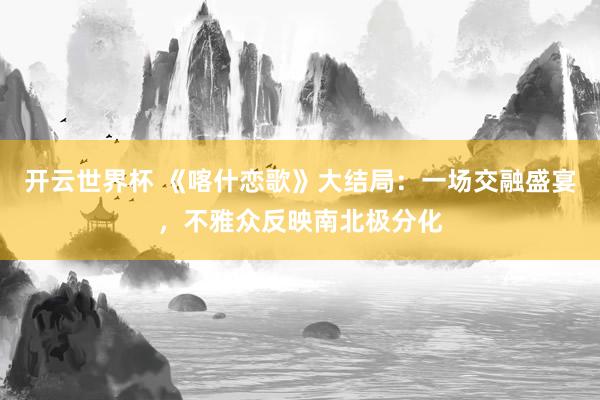 开云世界杯 《喀什恋歌》大结局:一场交融盛宴,不雅众反映南北极分化