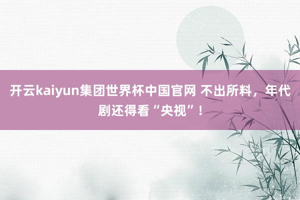 开云kaiyun集团世界杯中国官网 不出所料，年代剧还得看“央视”！