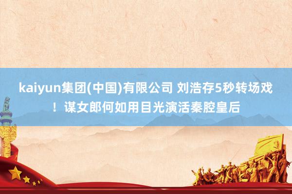 kaiyun集团(中国)有限公司 刘浩存5秒转场戏!谋女郎何如用目光演活秦腔皇后