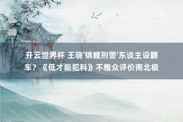 开云世界杯 王骁'锦鲤刑警'东谈主设翻车？《低才能犯科》不雅众评价南北极