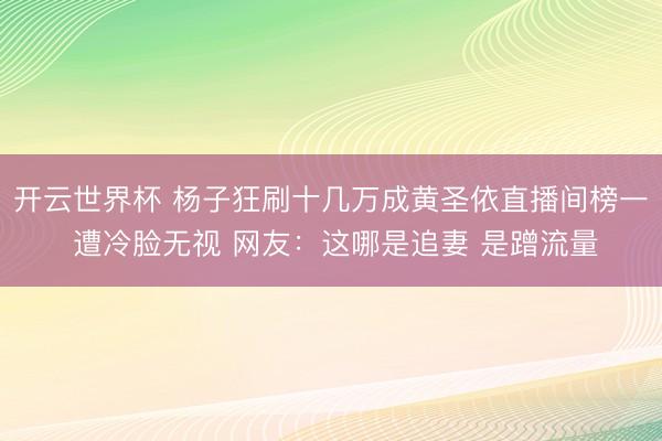开云世界杯 杨子狂刷十几万成黄圣依直播间榜一 遭冷脸无视 网友:这哪是追妻 是蹭流量