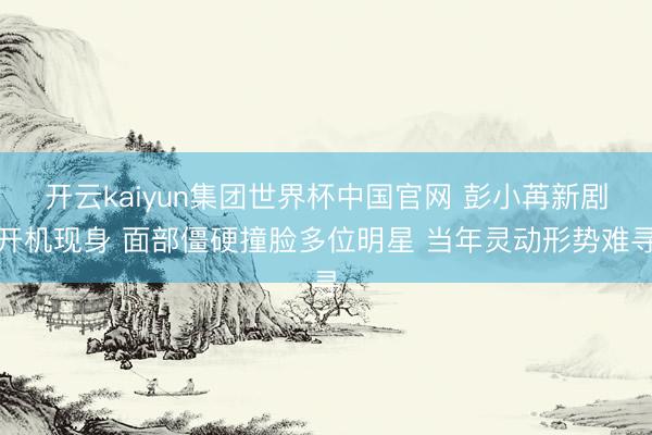 开云kaiyun集团世界杯中国官网 彭小苒新剧开机现身 面部僵硬撞脸多位明星 当年灵动形势难寻