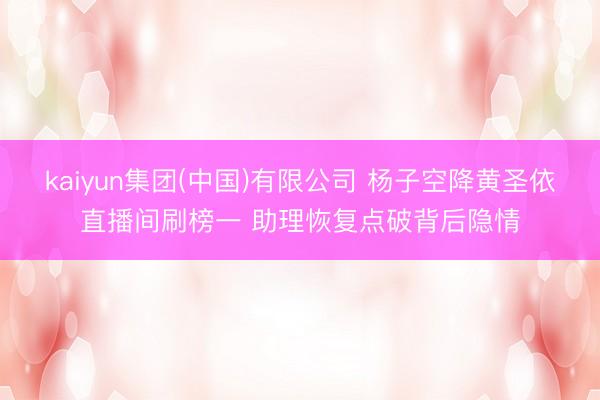 kaiyun集团(中国)有限公司 杨子空降黄圣依直播间刷榜一 助理恢复点破背后隐情