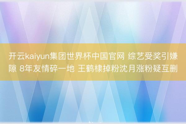 开云kaiyun集团世界杯中国官网 综艺受奖引嫌隙 8年友情碎一地 王鹤棣掉粉沈月涨粉疑互删