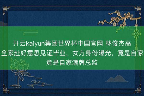 开云kaiyun集团世界杯中国官网 林俊杰高调认爱!全家赴好意思见证毕业,女方身份曝光,竟是自家潮牌总监