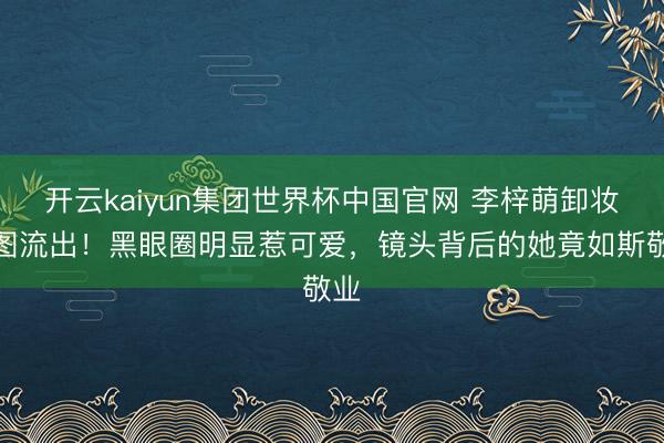 开云kaiyun集团世界杯中国官网 李梓萌卸妆生图流出!黑眼圈明显惹可爱,镜头背后的她竟如斯敬业