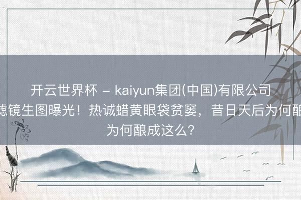 开云世界杯 - kaiyun集团(中国)有限公司 那英无滤镜生图曝光!热诚蜡黄眼袋贫窭,昔日天后为何酿成这么?