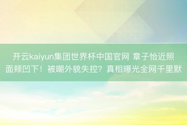 开云kaiyun集团世界杯中国官网 章子怡近照面颊凹下!被嘲外貌失控?真相曝光全网千里默
