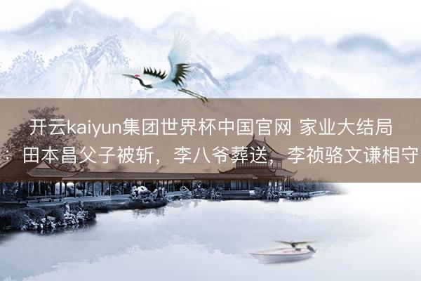 开云kaiyun集团世界杯中国官网 家业大结局:田本昌父子被斩,李八爷葬送,李祯骆文谦相守