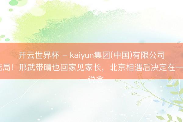 开云世界杯 - kaiyun集团(中国)有限公司 大结局!邢武带晴也回家见家长,北京相遇后决定在一说念