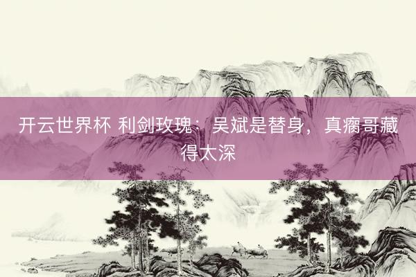 开云世界杯 利剑玫瑰:吴斌是替身,真瘸哥藏得太深