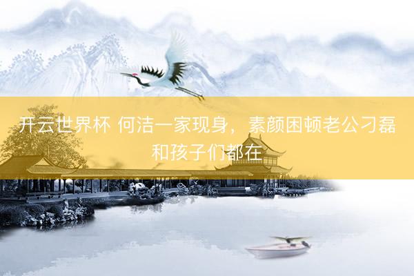 开云世界杯 何洁一家现身,素颜困顿老公刁磊和孩子们都在