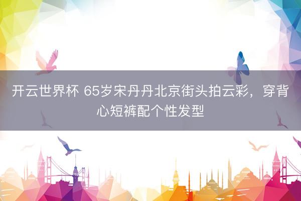 开云世界杯 65岁宋丹丹北京街头拍云彩,穿背心短裤配个性发型
