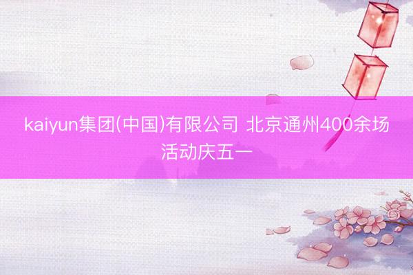 kaiyun集团(中国)有限公司 北京通州400余场活动庆五一