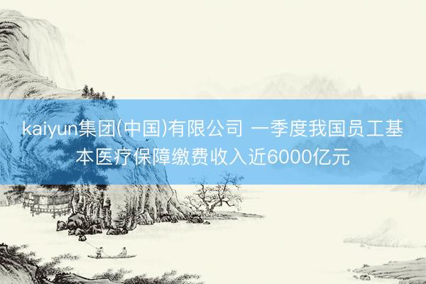 kaiyun集团(中国)有限公司 一季度我国员工基本医疗保障缴费收入近6000亿元