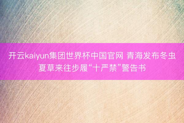 开云kaiyun集团世界杯中国官网 青海发布冬虫夏草来往步履“十严禁”警告书