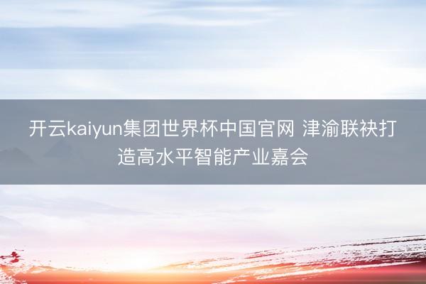 开云kaiyun集团世界杯中国官网 津渝联袂打造高水平智能产业嘉会