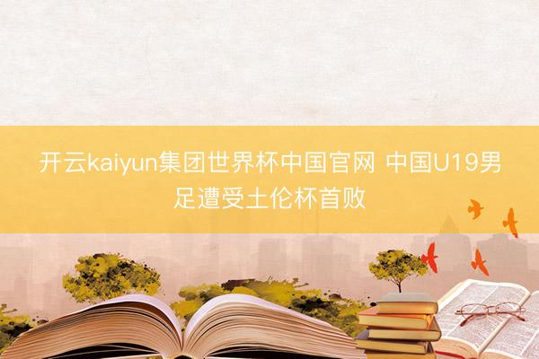 开云kaiyun集团世界杯中国官网 中国U19男足遭受土伦杯首败