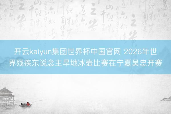 开云kaiyun集团世界杯中国官网 2026年世界残疾东说念主旱地冰壶比赛在宁夏吴忠开赛