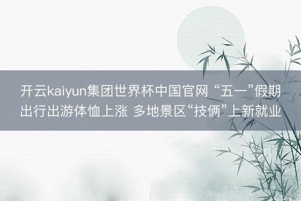 开云kaiyun集团世界杯中国官网 “五一”假期出行出游体恤上涨 多地景区“技俩”上新就业