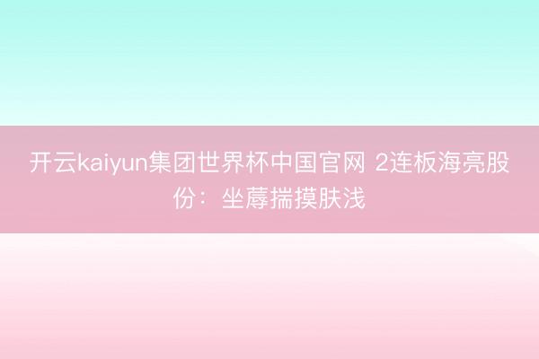 开云kaiyun集团世界杯中国官网 2连板海亮股份:坐蓐揣摸肤浅