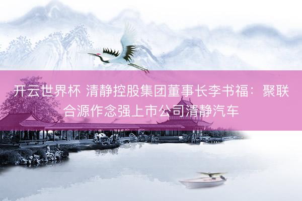 开云世界杯 清静控股集团董事长李书福:聚联合源作念强上市公司清静汽车