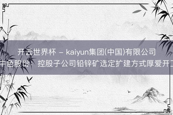 开云世界杯 - kaiyun集团(中国)有限公司 中色股份:控股子公司铅锌矿选定扩建方式厚爱开工