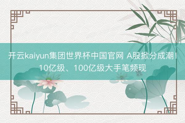 开云kaiyun集团世界杯中国官网 A股掀分成潮!10亿级、100亿级大手笔频现