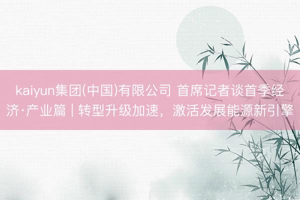 kaiyun集团(中国)有限公司 首席记者谈首季经济·产业篇 | 转型升级加速,激活发展能源新引擎