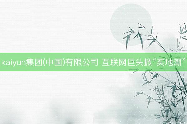kaiyun集团(中国)有限公司 互联网巨头掀“买地潮”