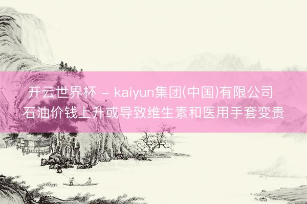 开云世界杯 - kaiyun集团(中国)有限公司 石油价钱上升或导致维生素和医用手套变贵