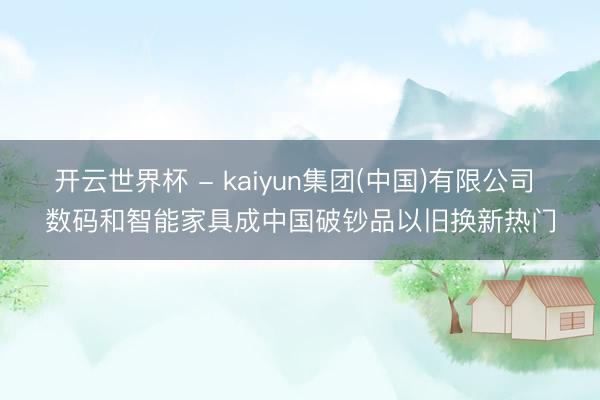 开云世界杯 - kaiyun集团(中国)有限公司 数码和智能家具成中国破钞品以旧换新热门