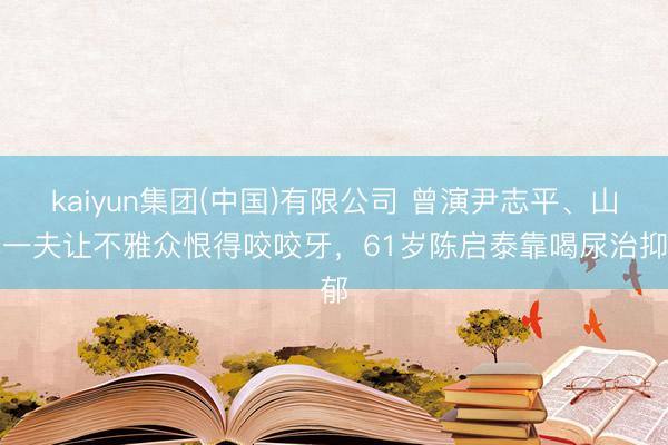 kaiyun集团(中国)有限公司 曾演尹志平、山本一夫让不雅众恨得咬咬牙,61岁陈启泰靠喝尿治抑郁