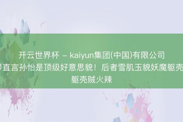 开云世界杯 - kaiyun集团(中国)有限公司 李雪琴直言孙怡是顶级好意思貌!后者雪肌玉貌妖魔躯壳贼火辣