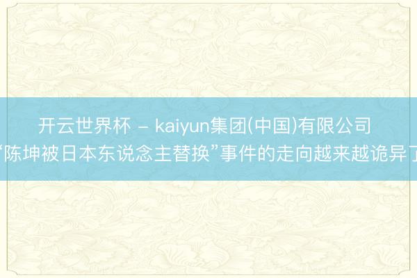 开云世界杯 - kaiyun集团(中国)有限公司 “陈坤被日本东说念主替换”事件的走向越来越诡异了