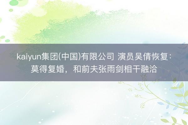 kaiyun集团(中国)有限公司 演员吴倩恢复:莫得复婚,和前夫张雨剑相干融洽