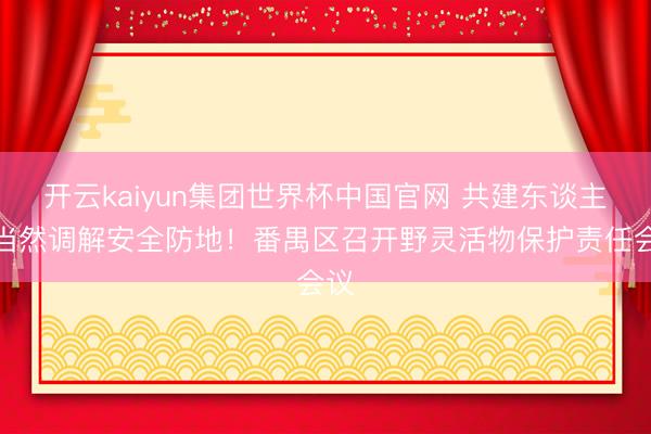 开云kaiyun集团世界杯中国官网 共建东谈主与当然调解安全防地!番禺区召开野灵活物保护责任会议